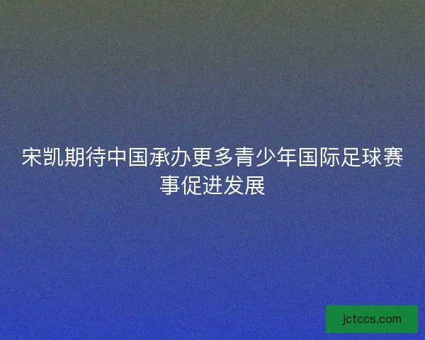 宋凯期待中国承办更多青少年国际足球赛事促进发展 宋凯期待中国承办更多青少年国际足球赛事促进发展