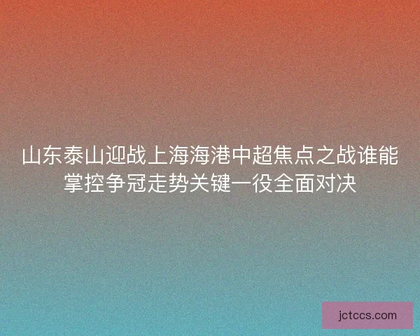 山东泰山迎战上海海港中超焦点之战谁能掌控争冠走势关键一役全面对决 山东泰山迎战上海海港中超焦点之战谁能掌控争冠走势关键一役全面对决