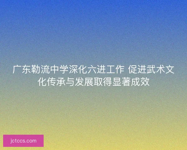 广东勒流中学深化六进工作 促进武术文化传承与发展取得显著成效