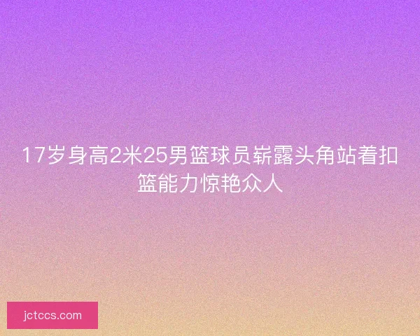 17岁身高2米25男篮球员崭露头角站着扣篮能力惊艳众人