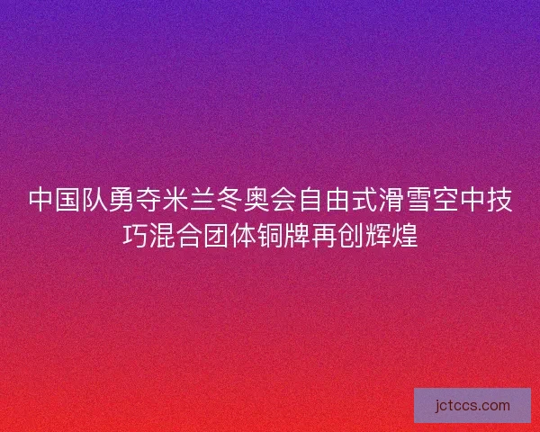 中国队勇夺米兰冬奥会自由式滑雪空中技巧混合团体铜牌再创辉煌