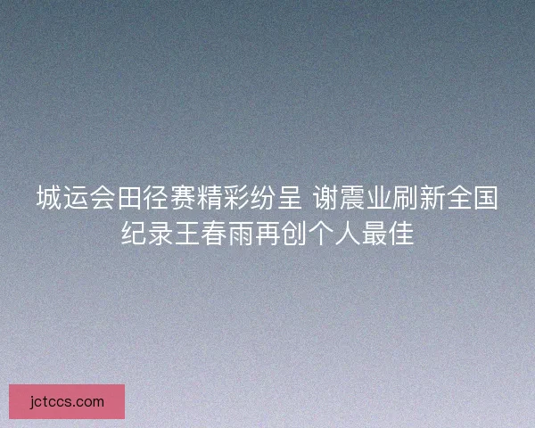 城运会田径赛精彩纷呈 谢震业刷新全国纪录王春雨再创个人最佳